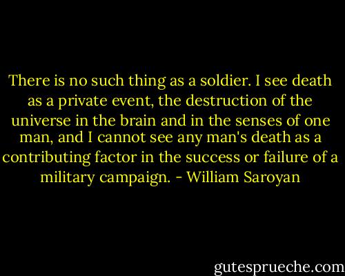 There is no such thing as a soldier. I see death as a private event, the destruction of the universe in the brain and in the senses of one man, and I cannot see any man's death as a contributing factor in the success or failure of a military campaign. - William Saroyan