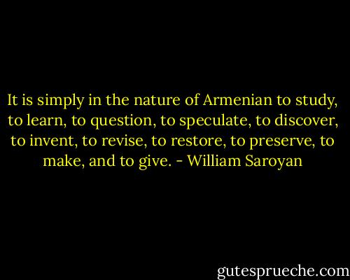 It is simply in the nature of Armenian to study, to learn, to question, to speculate, to discover, to invent, to revise, to restore, to preserve, to make, and to give. - William Saroyan
