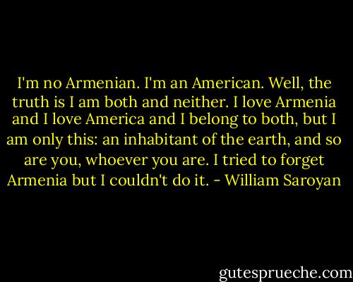 I'm no Armenian. I'm an American. Well, the truth is I am both and neither. I love Armenia and I love America and I belong to both, but I am only this: an inhabitant of the earth, and so are you, whoever you are. I tried to forget Armenia but I couldn't do it. - William Saroyan