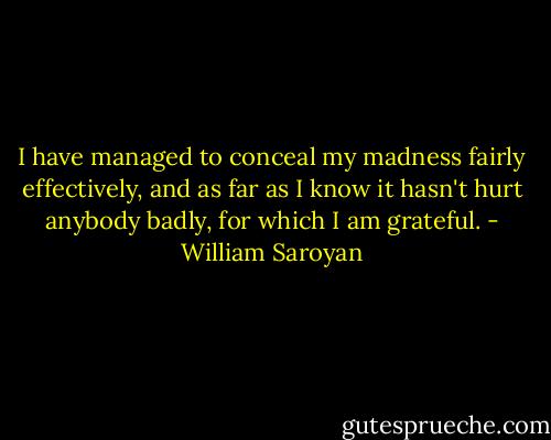 I have managed to conceal my madness fairly effectively, and as far as I know it hasn't hurt anybody badly, for which I am grateful. - William Saroyan