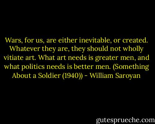 Wars, for us, are either inevitable, or created. Whatever they are, they should not wholly vitiate art. What art needs is greater men, and what politics needs is better men.<br />(Something About a Soldier (1940)) - William Saroyan