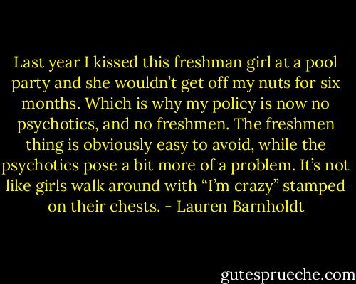 Last year I kissed this freshman girl at a pool party and she wouldn’t get off my nuts for six months. Which is why my policy is now no psychotics, and no freshmen. The freshmen thing is obviously easy to avoid, while the psychotics pose a bit more of a problem. It’s not like girls walk around with “I’m crazy” stamped on their chests. - Lauren Barnholdt