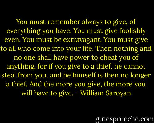 You must remember always to give, of everything you have. You must give foolishly even. You must be extravagant. You must give to all who come into your life. Then nothing and no one shall have power to cheat you of anything, for if you give to a thief, he cannot steal from you, and he himself is then no longer a thief. And the more you give, the more you will have to give. - William Saroyan