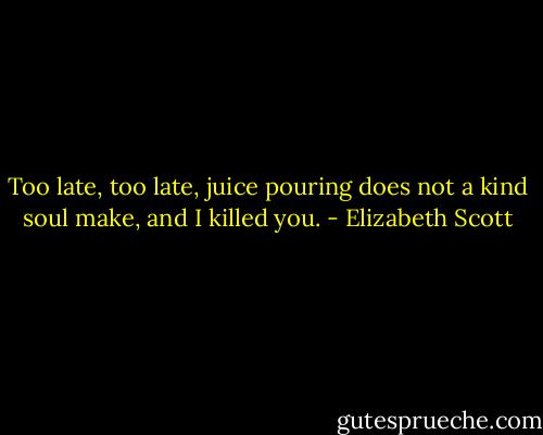 Too late, too late, juice pouring does not a kind soul make, and I killed you. - Elizabeth Scott