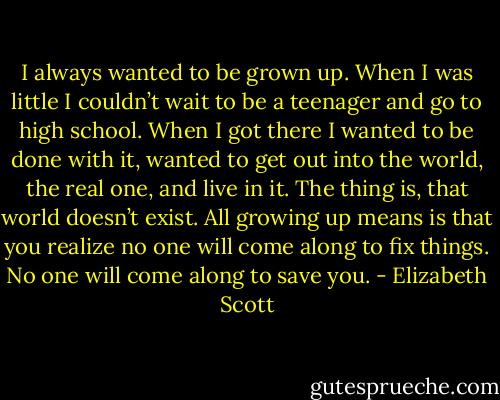 I always wanted to be grown up. When I was little I couldn’t wait to be a teenager and go to high school. When I got there I wanted to be done with it, wanted to get out into the world, the real one, and live in it. The thing is, that world doesn’t exist. All growing up means is that you realize no one will come along to fix things. No one will come along to save you. - Elizabeth Scott