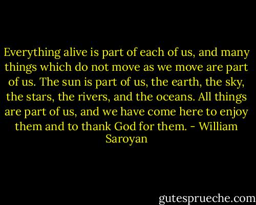 Everything alive is part of each of us, and many things which do not move as we move are part of us. The sun is part of us, the earth, the sky, the stars, the rivers, and the oceans. All things are part of us, and we have come here to enjoy them and to thank God for them. - William Saroyan