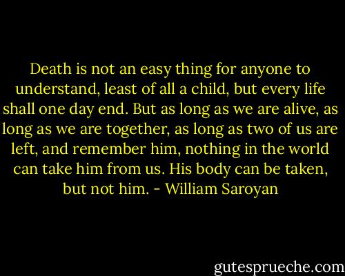 Death is not an easy thing for anyone to understand, least of all a child, but every life shall one day end. But as long as we are alive, as long as we are together, as long as two of us are left, and remember him, nothing in the world can take him from us. His body can be taken, but not him. - William Saroyan