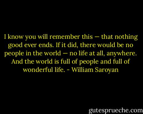 I know you will remember this — that nothing good ever ends. If it did, there would be no people in the world — no life at all, anywhere. And the world is full of people and full of wonderful life. - William Saroyan