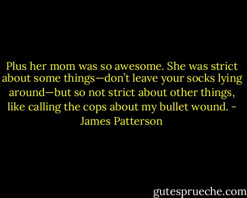 Plus her mom was so awesome. She was strict about some things—don’t leave your socks lying around—but so not strict about other things, like calling the cops about my bullet wound. - James Patterson