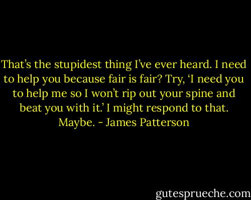 That’s the stupidest thing I’ve ever heard. I need to help you because fair is fair? Try, ‘I need you to help me so I won’t rip out your spine and beat you with it.’ I might respond to that. Maybe. - James Patterson