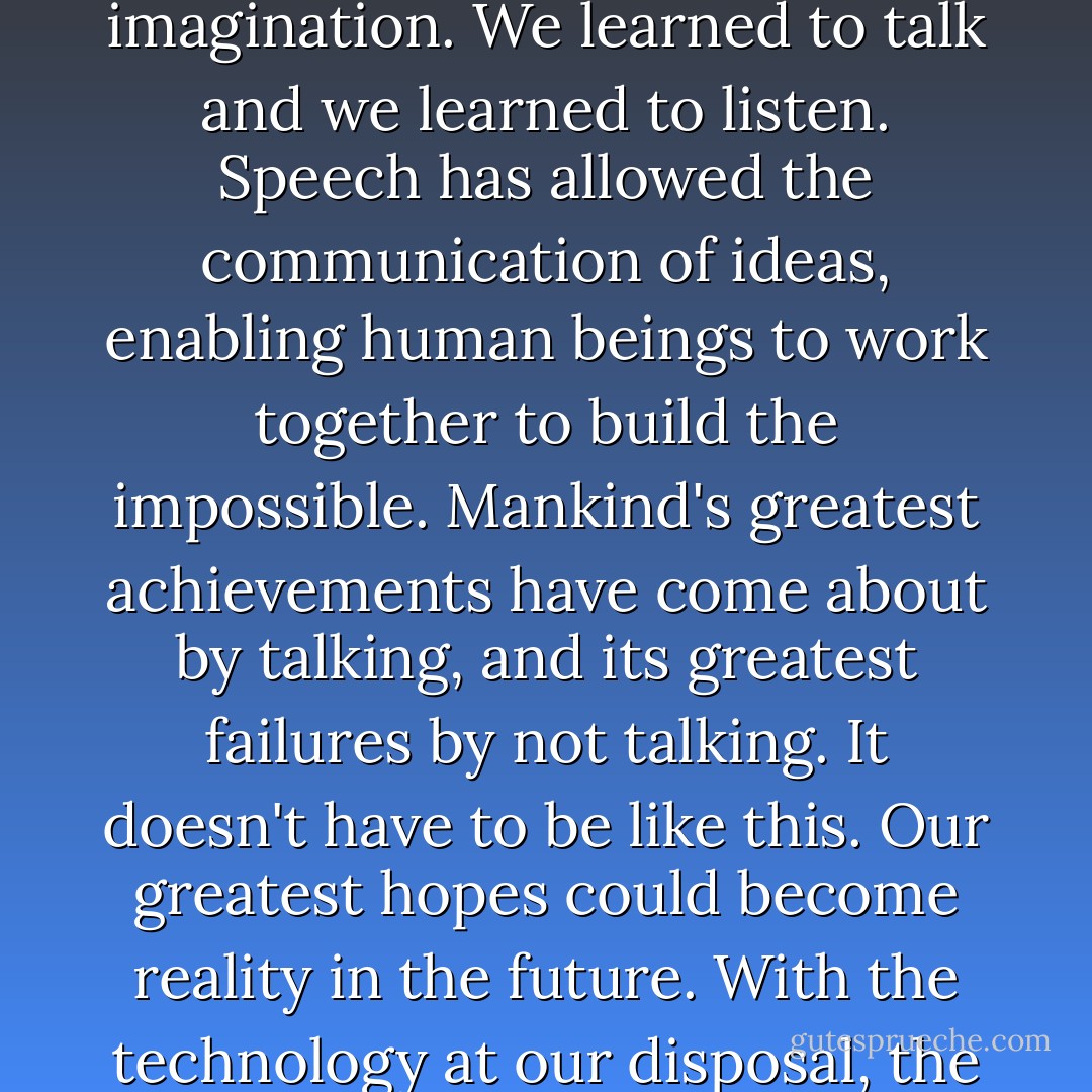 For millions of years, mankind lived just like the animals. Then something happened which unleashed the power of our imagination. We learned to talk and we learned to listen. Speech has allowed the communication of ideas, enabling human beings to work together to build the impossible. Mankind's greatest achievements have come about by talking, and its greatest failures by not talking. It doesn't have to be like this. Our greatest hopes could become reality in the future. With the technology at our disposal, the possibilities are unbounded. All we need to do is make sure we keep talking. - Stephen Hawking