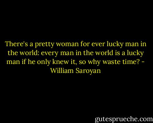 There's a pretty woman for ever lucky man in the world: every man in the world is a lucky man if he only knew it, so why waste time? - William Saroyan