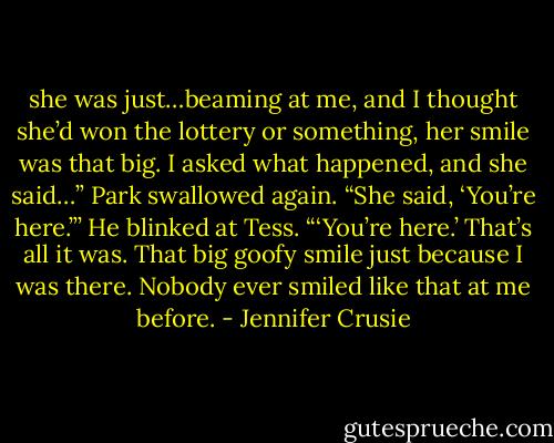 she was just…beaming at me, and I thought she’d won the lottery or something, her smile was that big. I asked what happened, and she said…” Park swallowed again. “She said, ‘You’re here.”’ He blinked at Tess. “‘You’re here.’ That’s all it was. That big goofy smile just because I was there. Nobody ever smiled like that at me before. - Jennifer Crusie