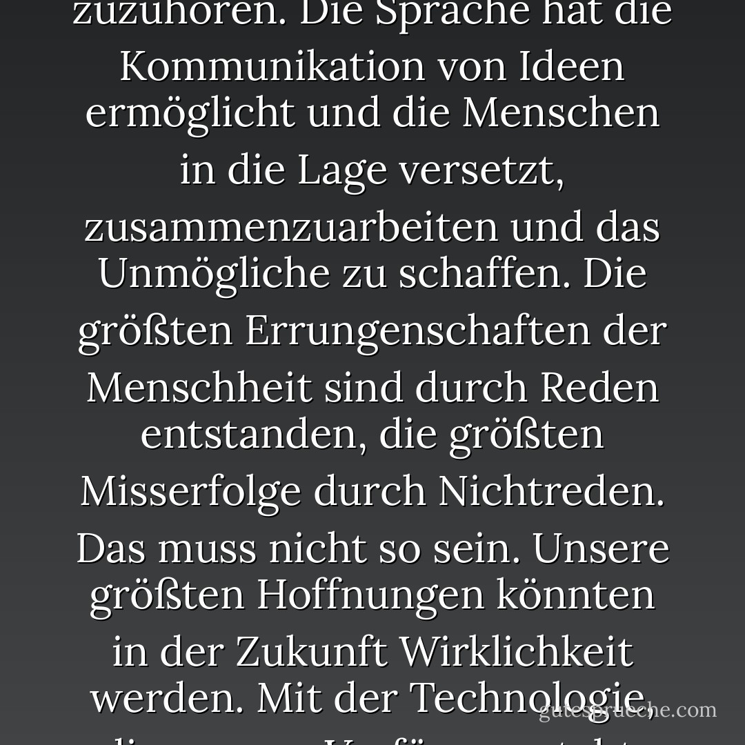 Millionen Jahre lang lebte die Menschheit wie die Tiere. Dann geschah etwas, das die Kraft unserer Fantasie freisetzte. Wir lernten zu sprechen und wir lernten zuzuhören. Die Sprache hat die Kommunikation von Ideen ermöglicht und die Menschen in die Lage versetzt, zusammenzuarbeiten und das Unmögliche zu schaffen. Die größten Errungenschaften der Menschheit sind durch Reden entstanden, die größten Misserfolge durch Nichtreden. Das muss nicht so sein. Unsere größten Hoffnungen könnten in der Zukunft Wirklichkeit werden. Mit der Technologie, die uns zur Verfügung steht, sind die Möglichkeiten unbegrenzt. Wir müssen nur dafür sorgen, dass wir weiter miteinander reden. - Stephen Hawking<