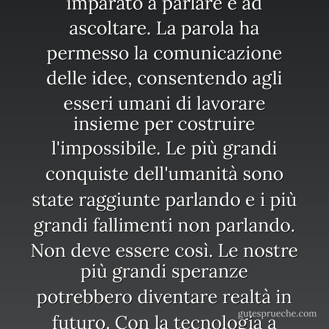Per milioni di anni, l'umanità ha vissuto come gli animali. Poi è successo qualcosa che ha scatenato il potere della nostra immaginazione. Abbiamo imparato a parlare e ad ascoltare. La parola ha permesso la comunicazione delle idee, consentendo agli esseri umani di lavorare insieme per costruire l'impossibile. Le più grandi conquiste dell'umanità sono state raggiunte parlando e i più grandi fallimenti non parlando. Non deve essere così. Le nostre più grandi speranze potrebbero diventare realtà in futuro. Con la tecnologia a nostra disposizione, le possibilità sono illimitate. Dobbiamo solo assicurarci di continuare a parlare. - Stephen Hawking