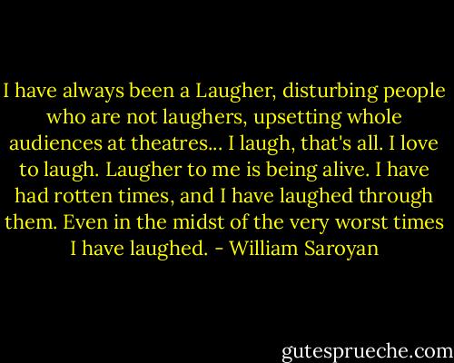 I have always been a Laugher, disturbing people who are not laughers, upsetting whole audiences at theatres... I laugh, that's all. I love to laugh. Laugher to me is being alive. I have had rotten times, and I have laughed through them. Even in the midst of the very worst times I have laughed. - William Saroyan