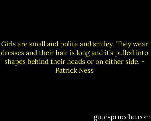 Girls are small and polite and smiley. They wear dresses and their hair is long and it’s pulled into shapes behind their heads or on either side. - Patrick Ness