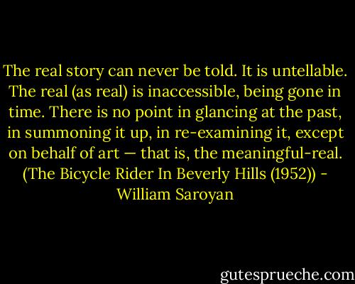 The real story can never be told. It is untellable. The real (as real) is inaccessible, being gone in time. There is no point in glancing at the past, in summoning it up, in re-examining it, except on behalf of art — that is, the meaningful-real.<br />(The Bicycle Rider In Beverly Hills (1952)) - William Saroyan