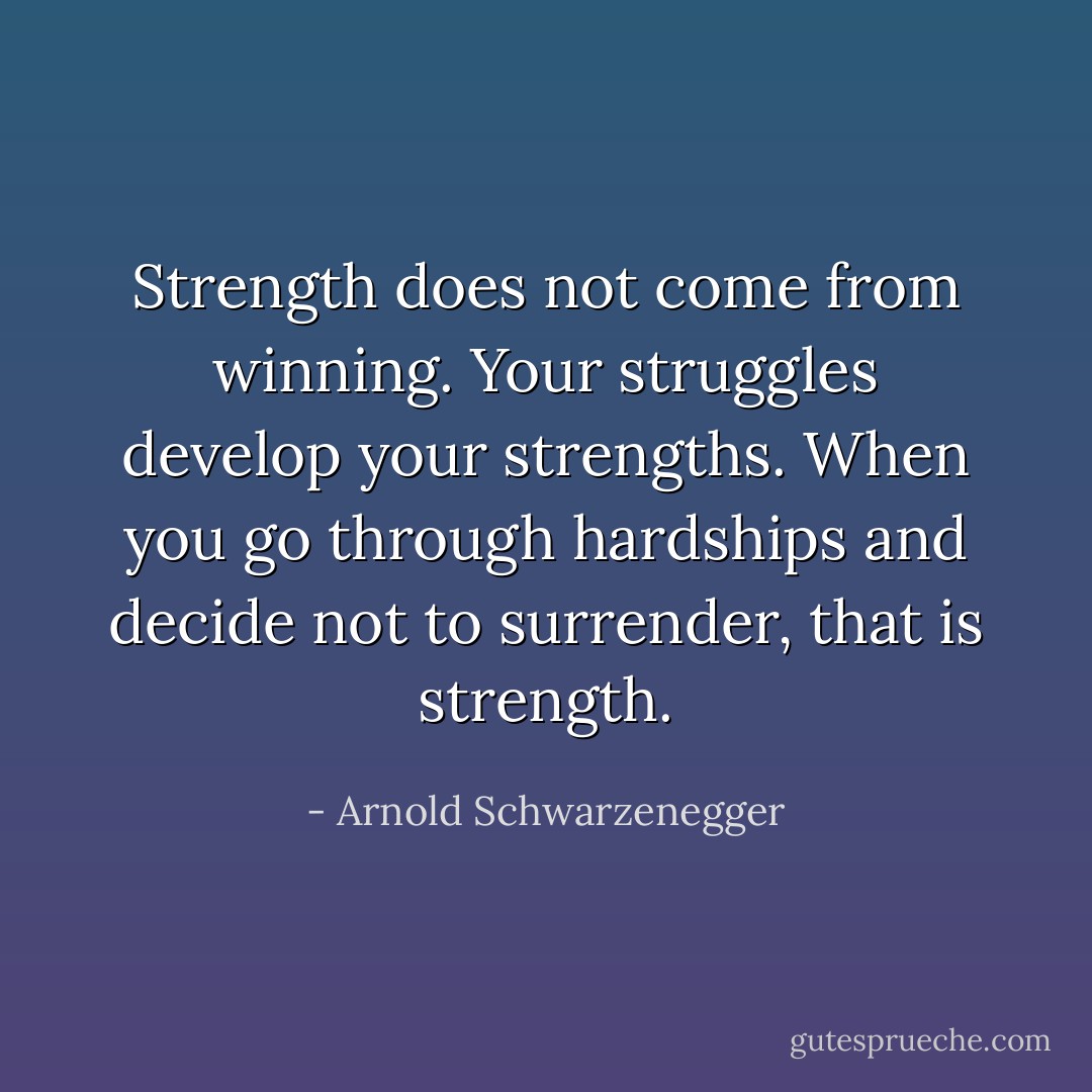 Strength does not come from winning. Your struggles develop your strengths. When you go through hardships and decide not to surrender, that is strength. - Arnold Schwarzenegger