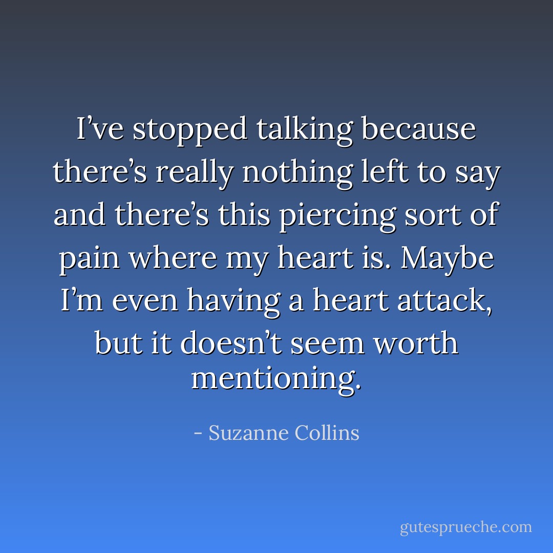 I’ve stopped talking because there’s really nothing left to say and there’s this piercing sort of pain where my heart is. Maybe I’m even having a heart attack, but it doesn’t seem worth mentioning. - Suzanne Collins