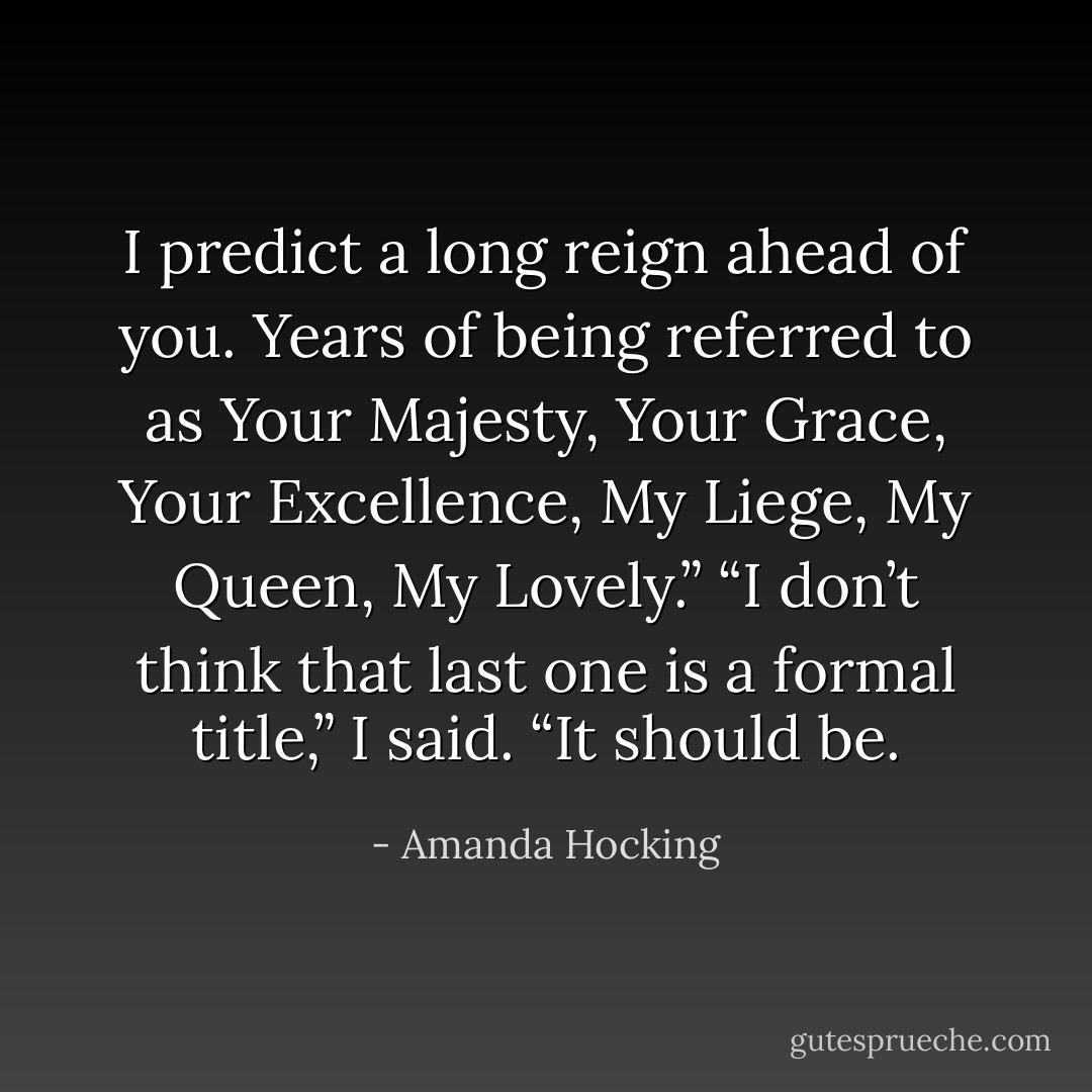 I predict a long reign ahead of you. Years of being referred to as Your Majesty, Your Grace, Your Excellence, My Liege, My Queen, My Lovely.” “I don’t think that last one is a formal title,” I said. “It should be. - Amanda Hocking