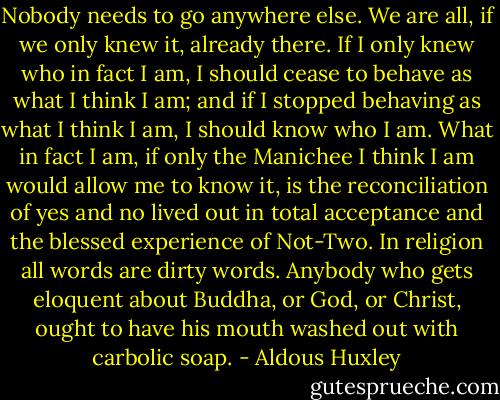 Nobody needs to go anywhere else. We are all, if we only knew it, already there. If I only knew who in fact I am, I should cease to behave as what I think I am; and if I stopped behaving as what I think I am, I should know who I am. What in fact I am, if only the Manichee I think I am would allow me to know it, is the reconciliation of yes and no lived out in total acceptance and the blessed experience of Not-Two. In religion all words are dirty words. Anybody who gets eloquent about Buddha, or God, or Christ, ought to have his mouth washed out with carbolic soap. - Aldous Huxley