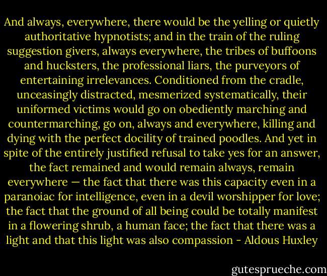And always, everywhere, there would be the yelling or quietly authoritative hypnotists; and in the train of the ruling suggestion givers, always everywhere, the tribes of buffoons and hucksters, the professional liars, the purveyors of entertaining irrelevances. Conditioned from the cradle, unceasingly distracted, mesmerized systematically, their uniformed victims would go on obediently marching and countermarching, go on, always and everywhere, killing and dying with the perfect docility of trained poodles. And yet in spite of the entirely justified refusal to take yes for an answer, the fact remained and would remain always, remain everywhere — the fact that there was this capacity even in a paranoiac for intelligence, even in a devil worshipper for love; the fact that the ground of all being could be totally manifest in a flowering shrub, a human face; the fact that there was a light and that this light was also compassion - Aldous Huxley