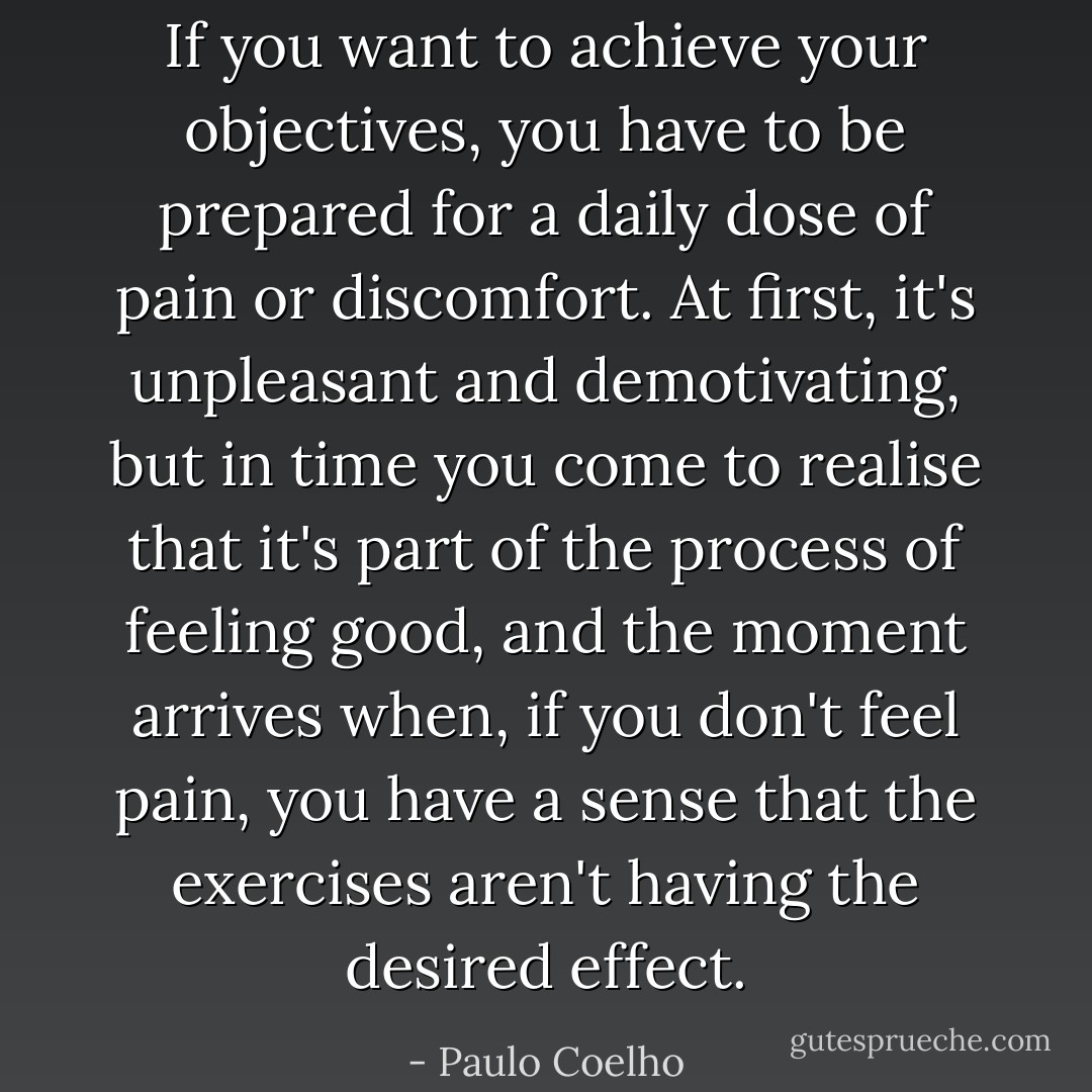 If you want to achieve your objectives, you have to be prepared for a daily dose of pain or discomfort. At first, it's unpleasant and demotivating, but in time you come to realise that it's part of the process of feeling good, and the moment arrives when, if you don't feel pain, you have a sense that the exercises aren't having the desired effect. - Paulo Coelho
