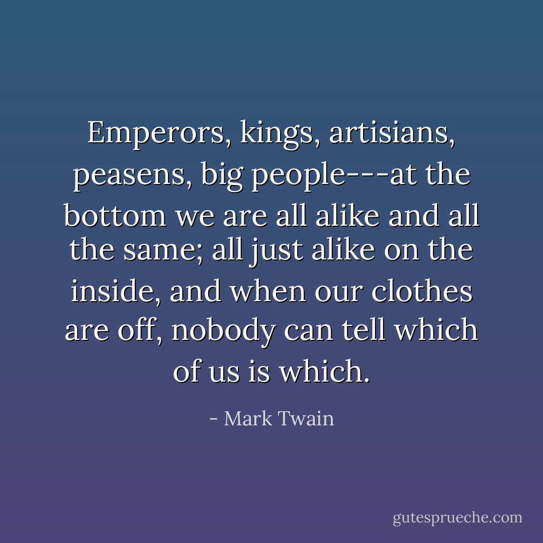 Emperors, kings, artisians, peasens, big people---at the bottom we are all alike and all the same; all just alike on the inside, and when our clothes are off, nobody can tell which of us is which. - Mark Twain