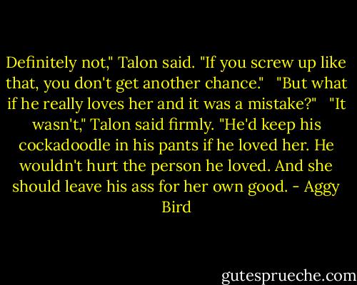 Definitely not," Talon said. "If you screw up like that, you don't get another chance." <br /><br />"But what if he really loves her and it was a mistake?" <br /><br />"It wasn't," Talon said firmly. "He'd keep his cockadoodle in his pants if he loved her. He wouldn't hurt the person he loved. And she should leave his ass for her own good. - Aggy Bird