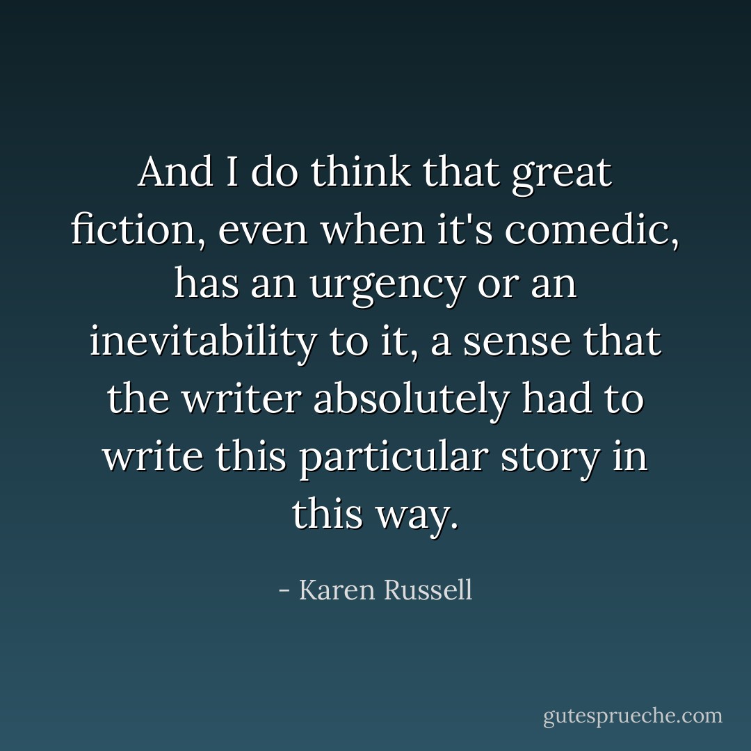 And I do think that great fiction, even when it's comedic, has an urgency or an inevitability to it, a sense that the writer absolutely had to write this particular story in this way. - Karen Russell