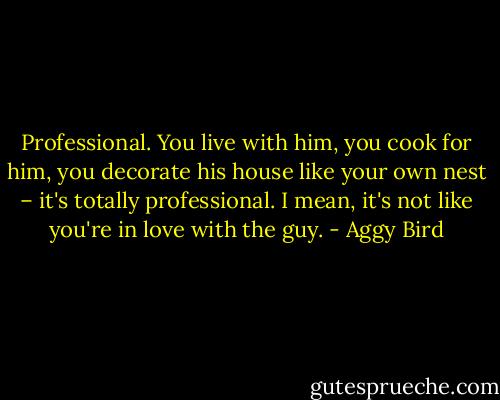 Professional. You live with him, you cook for him, you decorate his house like your own nest – it's totally professional. I mean, it's not like you're in love with the guy. - Aggy Bird