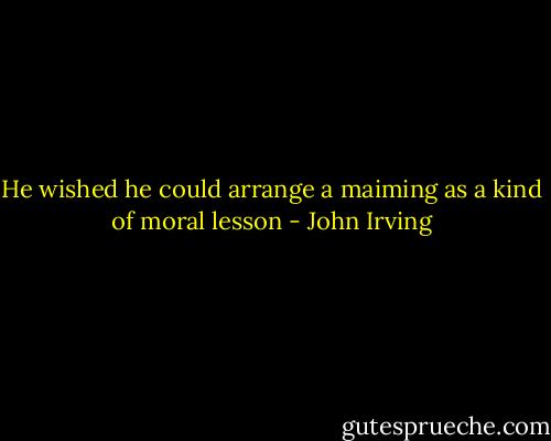 He wished he could arrange a maiming as a kind of moral lesson - John Irving