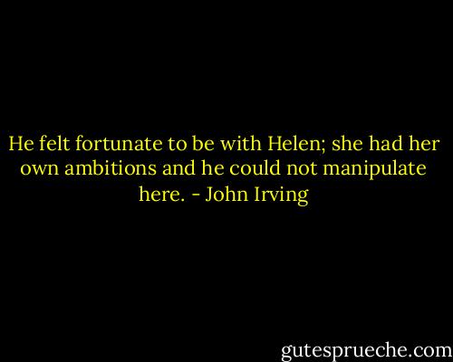 He felt fortunate to be with Helen; she had her own ambitions and he could not manipulate here. - John Irving