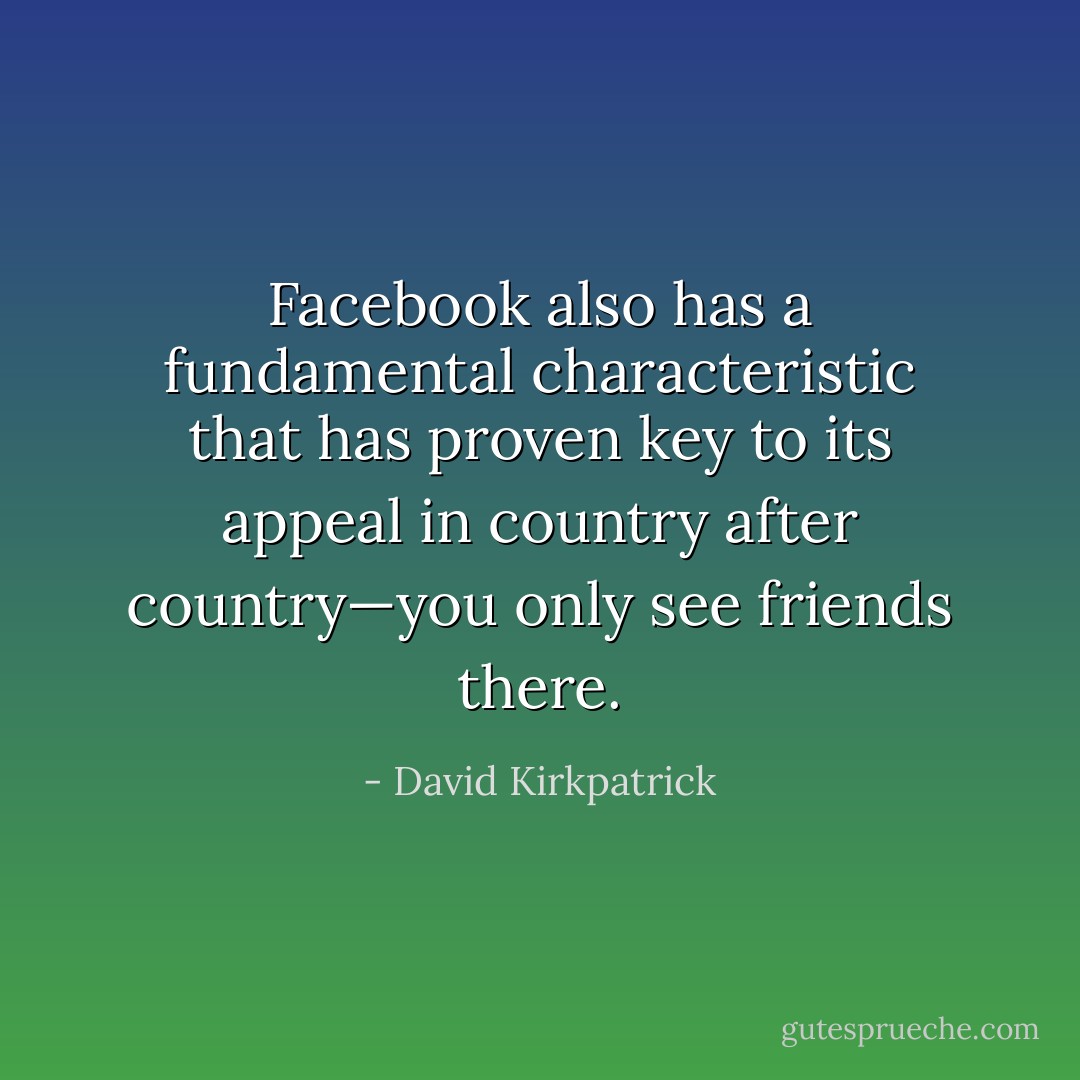 Facebook also has a fundamental characteristic that has proven key to its appeal in country after country—you only see friends there. - David Kirkpatrick