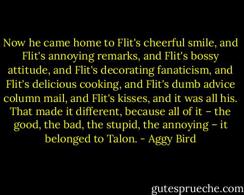 Now he came home to Flit's cheerful smile, and Flit's annoying remarks, and Flit's bossy attitude, and Flit's decorating fanaticism, and Flit's delicious cooking, and Flit's dumb advice column mail, and Flit's kisses, and it was all his. That made it different, because all of it – the good, the bad, the stupid, the annoying – it belonged to Talon. - Aggy Bird