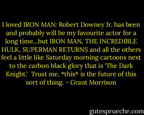 I loved IRON MAN: Robert Downey Jr. has been and probably will be my favourite actor for a long time…but IRON MAN, THE INCREDIBLE HULK, SUPERMAN RETURNS and all the others feel a little like Saturday morning cartoons next to the carbon black glory that is 'The Dark Knight.'<br /><br />Trust me, *this* is the future of this sort of thing. - Grant Morrison