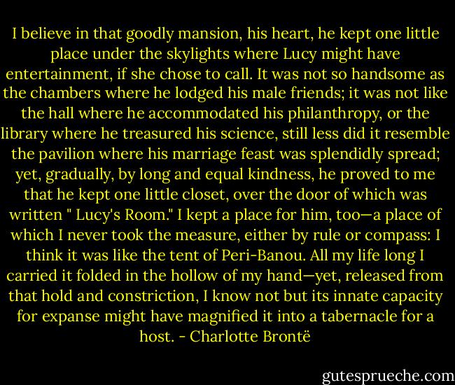 I believe in that goodly mansion, his heart, he kept one little place under the skylights where Lucy might have entertainment, if she chose to call. It was not so handsome as the chambers where he lodged his male friends; it was not like the hall where he accommodated his philanthropy, or the library where he treasured his science, still less did it resemble the pavilion where his marriage feast was splendidly spread; yet, gradually, by long and equal kindness, he proved to me that he kept one little closet, over the door of which was written " Lucy's Room." I kept a place for him, too—a place of which I never took the measure, either by rule or compass: I think it was like the tent of Peri-Banou. All my life long I carried it folded in the hollow of my hand—yet, released from that hold and constriction, I know not but its innate capacity for expanse might have magnified it into a tabernacle for a host. - Charlotte Brontë