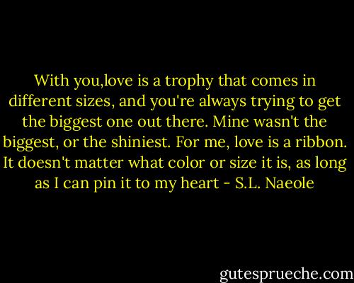 With you,love is a trophy that comes in different sizes, and you're always trying to get the biggest one out there. Mine wasn't the biggest, or the shiniest. For me, love is a ribbon. It doesn't matter what color or size it is, as long as I can pin it to my heart - S.L. Naeole