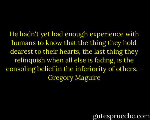 He hadn't yet had enough experience with humans to know that the thing they hold dearest to their hearts, the last thing they relinquish when all else is fading, is the consoling belief in the inferiority of others. - Gregory Maguire