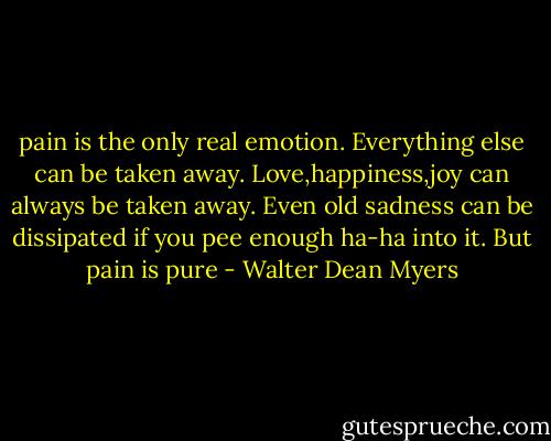 pain is the only real emotion. Everything else can be taken away. Love,happiness,joy can always be taken away. Even old sadness can be dissipated if you pee enough ha-ha into it. But pain is pure - Walter Dean Myers