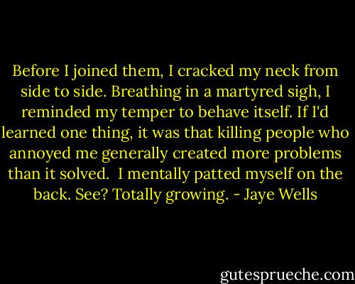 Before I joined them, I cracked my neck from side to side. Breathing in a martyred sigh, I reminded my temper to behave itself. If I'd learned one thing, it was that killing people who annoyed me generally created more problems than it solved.<br /><br />I mentally patted myself on the back. See? Totally growing. - Jaye Wells