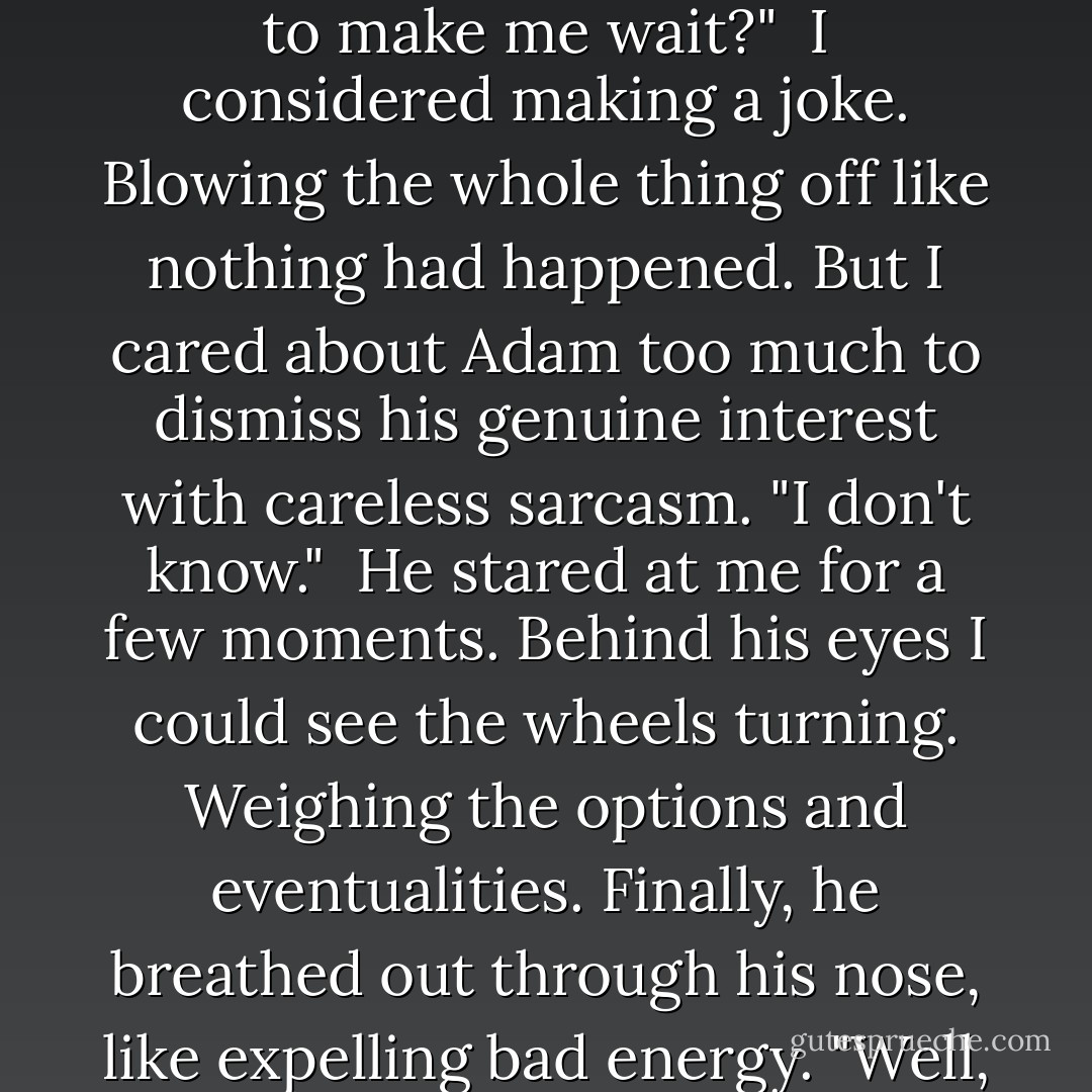 He paused, letting the tension mount. His solemn gaze met mine. "How long are you going to make me wait?"<br /><br />I considered making a joke. Blowing the whole thing off like nothing had happened. But I cared about Adam too much to dismiss his genuine interest with careless sarcasm. "I don't know."<br /><br />He stared at me for a few moments. Behind his eyes I could see the wheels turning. Weighing the options and eventualities. Finally, he breathed out through his nose, like expelling bad energy. "Well, I guess that's better than 'never'. - Jaye Wells
