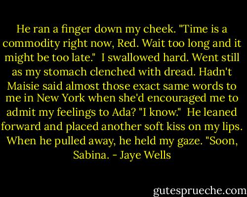 He ran a finger down my cheek. "Time is a commodity right now, Red. Wait too long and it might be too late."<br /><br />I swallowed hard. Went still as my stomach clenched with dread. Hadn't Maisie said almost those exact same words to me in New York when she'd encouraged me to admit my feelings to Ada? "I know."<br /><br />He leaned forward and placed another soft kiss on my lips. When he pulled away, he held my gaze. "Soon, Sabina. - Jaye Wells