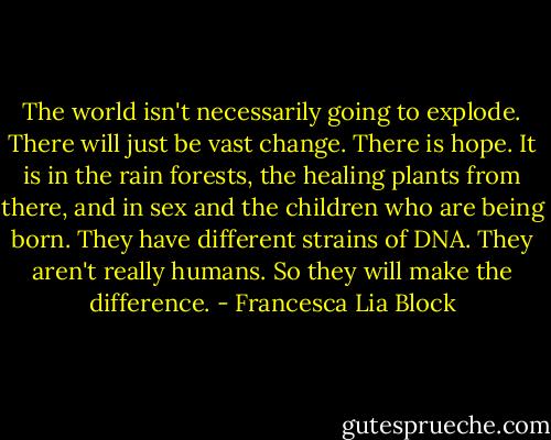 The world isn't necessarily going to explode. There will just be vast change. There is hope. It is in the rain forests, the healing plants from there, and in sex and the children who are being born. They have different strains of DNA. They aren't really humans. So they will make the difference. - Francesca Lia Block