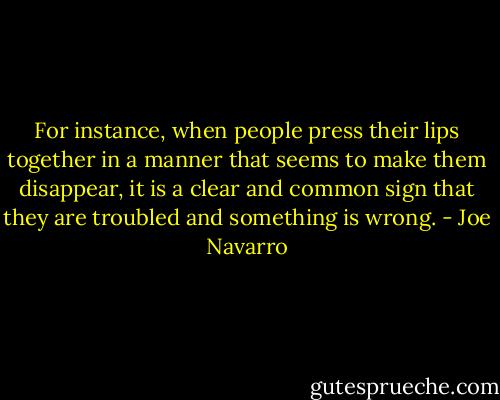For instance, when people press their lips together in a manner that seems to make them disappear, it is a clear and common sign that they are troubled and something is wrong. - Joe Navarro