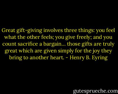 Great gift-giving involves three things: you feel what the other feels; you give freely; and you count sacrifice a bargain… those gifts are truly great which are given simply for the joy they bring to another heart. - Henry B. Eyring