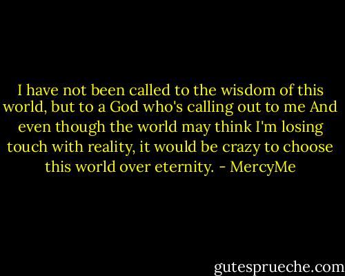 I have not been called<br />to the wisdom of this world,<br />but to a God who's calling out to me<br />And even though the world may think<br />I'm losing touch with reality,<br />it would be crazy<br />to choose this world over eternity. - MercyMe