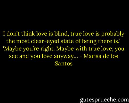 I don’t think love is blind, true love is probably the most clear-eyed state of being there is.’<br /><br />‘Maybe you’re right. Maybe with true love, you see and you love anyway… - Marisa de los Santos