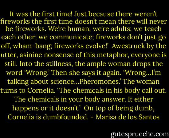 It was the first time! Just because there weren’t fireworks the first time doesn’t mean there will never be fireworks. We’re human; we’re adults; we teach each other; we communicate; fireworks don’t just go off, wham-bang; fireworks evolve!’<br /><br />Awestruck by the utter, asinine nonsense of this metaphor, everyone is still. Into the stillness, the ample woman drops the word ‘Wrong.’ Then she says it again. ‘Wrong…I’m talking about science…Pheromones.’ The woman turns to Cornelia. ‘The chemicals in his body call out. The chemicals in your body answer. It either happens or it doesn’t.’<br /><br />On top of being dumb, Cornelia is dumbfounded. - Marisa de los Santos